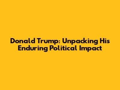 Donald Trump: Unpacking His Enduring Political Impact