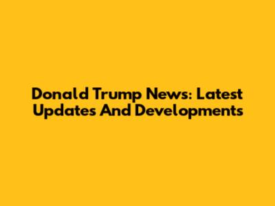 Donald Trump News: Latest Updates And Developments