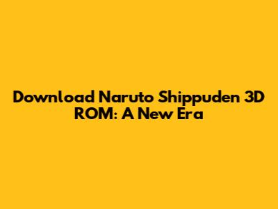 Download Naruto Shippuden 3D ROM: A New Era