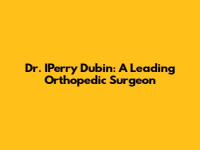 Dr. IPerry Dubin: A Leading Orthopedic Surgeon