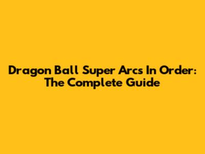 Dragon Ball Super Arcs In Order: The Complete Guide