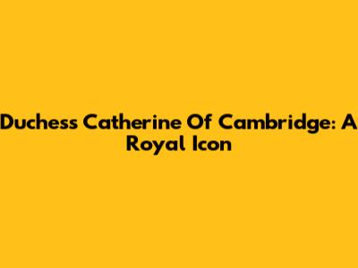 Duchess Catherine Of Cambridge: A Royal Icon
