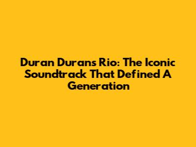 Duran Duran's Rio: The Iconic Soundtrack That Defined A Generation
