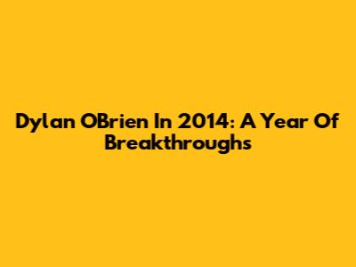 Dylan O'Brien In 2014: A Year Of Breakthroughs