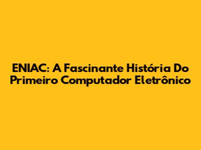 ENIAC: A Fascinante História Do Primeiro Computador Eletrônico