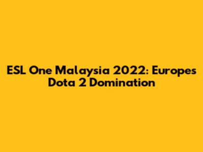 ESL One Malaysia 2022: Europe's Dota 2 Domination