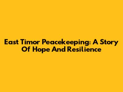 East Timor Peacekeeping: A Story Of Hope And Resilience