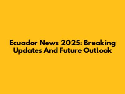 Ecuador News 2025: Breaking Updates And Future Outlook