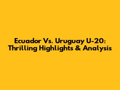 Ecuador Vs. Uruguay U-20: Thrilling Highlights & Analysis