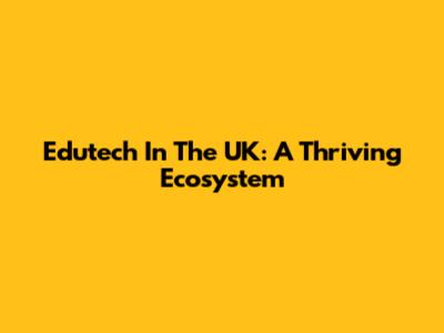 Edutech In The UK: A Thriving Ecosystem