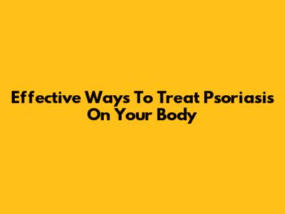 Effective Ways To Treat Psoriasis On Your Body