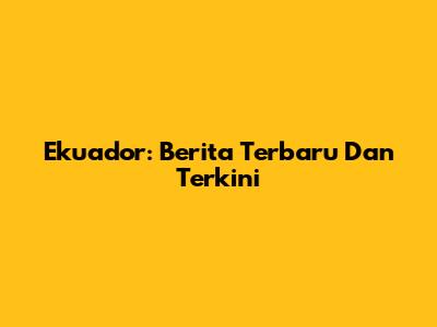 Ekuador: Berita Terbaru Dan Terkini
