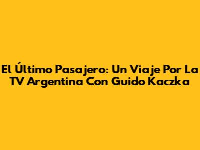 El Último Pasajero: Un Viaje Por La TV Argentina Con Guido Kaczka