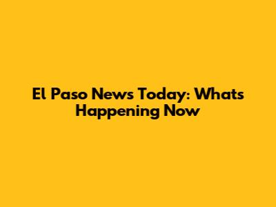 El Paso News Today: What's Happening Now