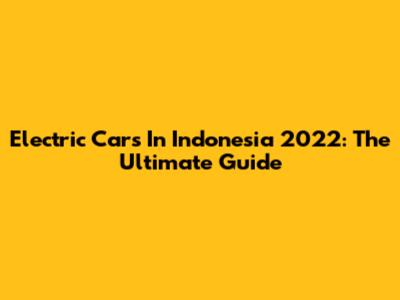 Electric Cars In Indonesia 2022: The Ultimate Guide