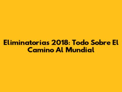 Eliminatorias 2018: Todo Sobre El Camino Al Mundial