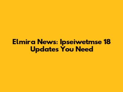 Elmira News: Ipseiwetmse 18 Updates You Need