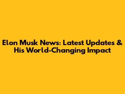 Elon Musk News: Latest Updates & His World-Changing Impact