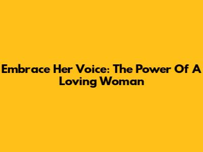 Embrace Her Voice: The Power Of A Loving Woman