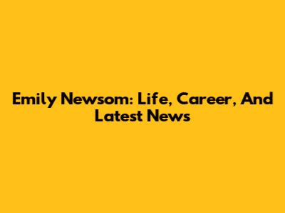 Emily Newsom: Life, Career, And Latest News