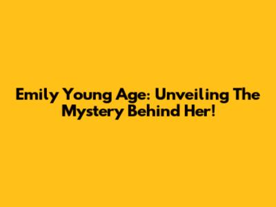 Emily Young Age: Unveiling The Mystery Behind Her!
