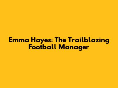 Emma Hayes: The Trailblazing Football Manager