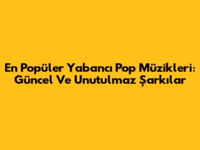 En Popüler Yabancı Pop Müzikleri: Güncel Ve Unutulmaz Şarkılar