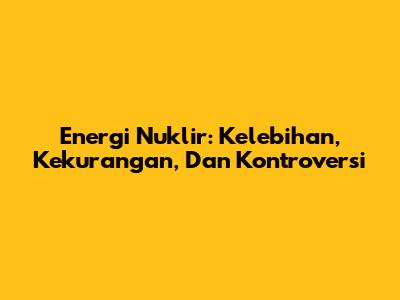 Energi Nuklir: Kelebihan, Kekurangan, Dan Kontroversi