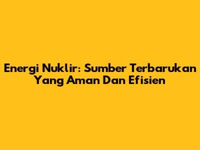 Energi Nuklir: Sumber Terbarukan Yang Aman Dan Efisien