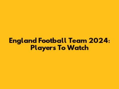 England Football Team 2024: Players To Watch