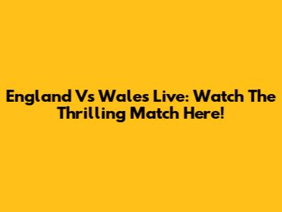 England Vs Wales Live: Watch The Thrilling Match Here!
