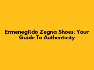 Ermenegildo Zegna Shoes: Your Guide To Authenticity