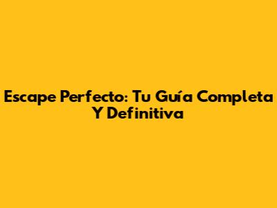 Escape Perfecto: Tu Guía Completa Y Definitiva