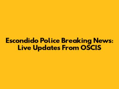 Escondido Police Breaking News: Live Updates From OSCIS