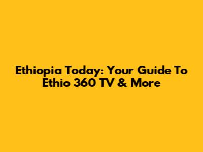 Ethiopia Today: Your Guide To Ethio 360 TV & More