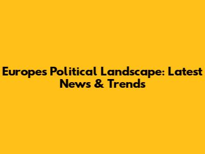 Europe's Political Landscape: Latest News & Trends