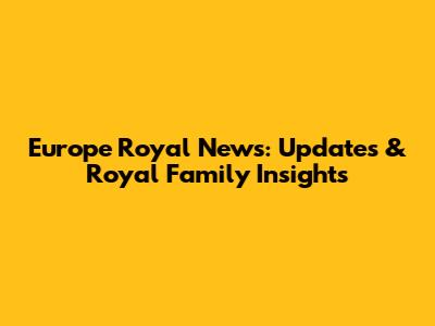 Europe Royal News: Updates & Royal Family Insights