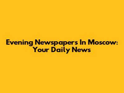 Evening Newspapers In Moscow: Your Daily News