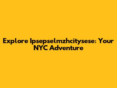 Explore Ipsepselmzhcitysese: Your NYC Adventure