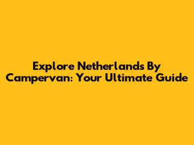 Explore Netherlands By Campervan: Your Ultimate Guide