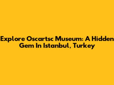 Explore Oscartsc Museum: A Hidden Gem In Istanbul, Turkey