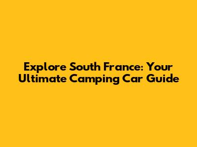 Explore South France: Your Ultimate Camping Car Guide