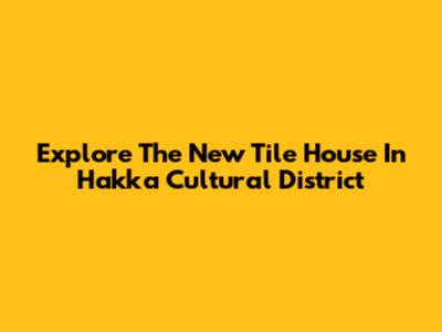 Explore The New Tile House In Hakka Cultural District