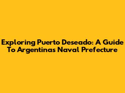 Exploring Puerto Deseado: A Guide To Argentina's Naval Prefecture