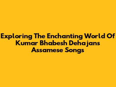 Exploring The Enchanting World Of Kumar Bhabesh Dehajan's Assamese Songs