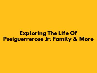 Exploring The Life Of Pseiguerrerose Jr: Family & More