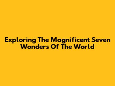 Exploring The Magnificent Seven Wonders Of The World