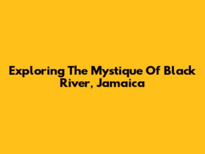 Exploring The Mystique Of Black River, Jamaica
