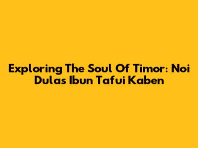 Exploring The Soul Of Timor: Noi Dulas Ibun Tafui Kaben