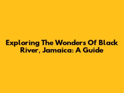 Exploring The Wonders Of Black River, Jamaica: A Guide